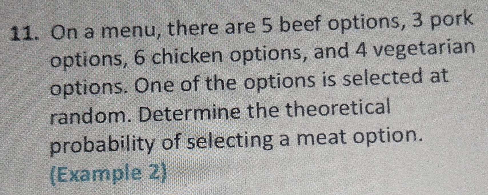 On a menu, there are 5 beef options, 3 pork 
options, 6 chicken options, and 4 vegetarian 
options. One of the options is selected at 
random. Determine the theoretical 
probability of selecting a meat option. 
(Example 2)