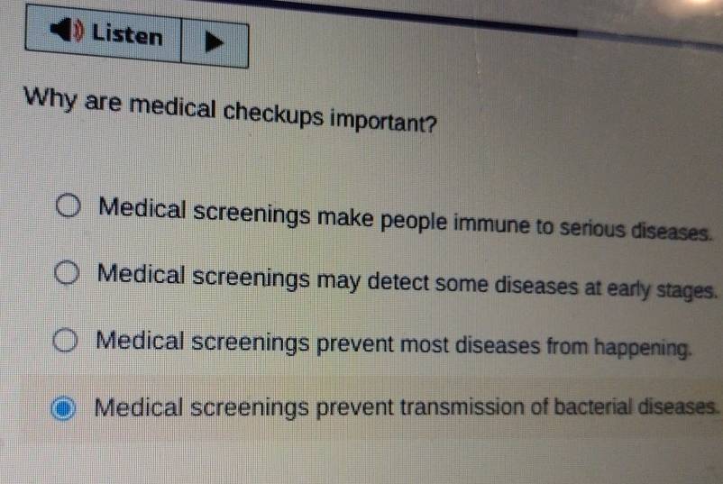 Why are medical checkups important?
Medical screenings make people immune to serious diseases.
Medical screenings may detect some diseases at early stages.
Medical screenings prevent most diseases from happening.
Medical screenings prevent transmission of bacterial diseases.