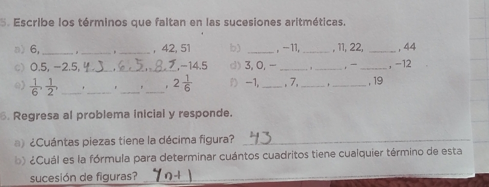 Escribe los términos que faltan en las sucesiones aritméticas. 
a) 6, ___, 42, 51 b) _, - 11, _, 11, 22, _, 44
, 
c) 0.5, −2.5, __, -14.5 d) 3, 0, _ _, _, -12
()  1/6 ,  1/2 , _,_ _,_ 1 2 1/6  D -1, _, 7,_ _, 19
6. Regresa al problema inicial y responde. 
a) ¿Cuántas piezas tiene la décima figura?_ 
Cuál es la fórmula para determinar cuántos cuadritos tiene cualquier término de esta 
sucesión de figuras?_