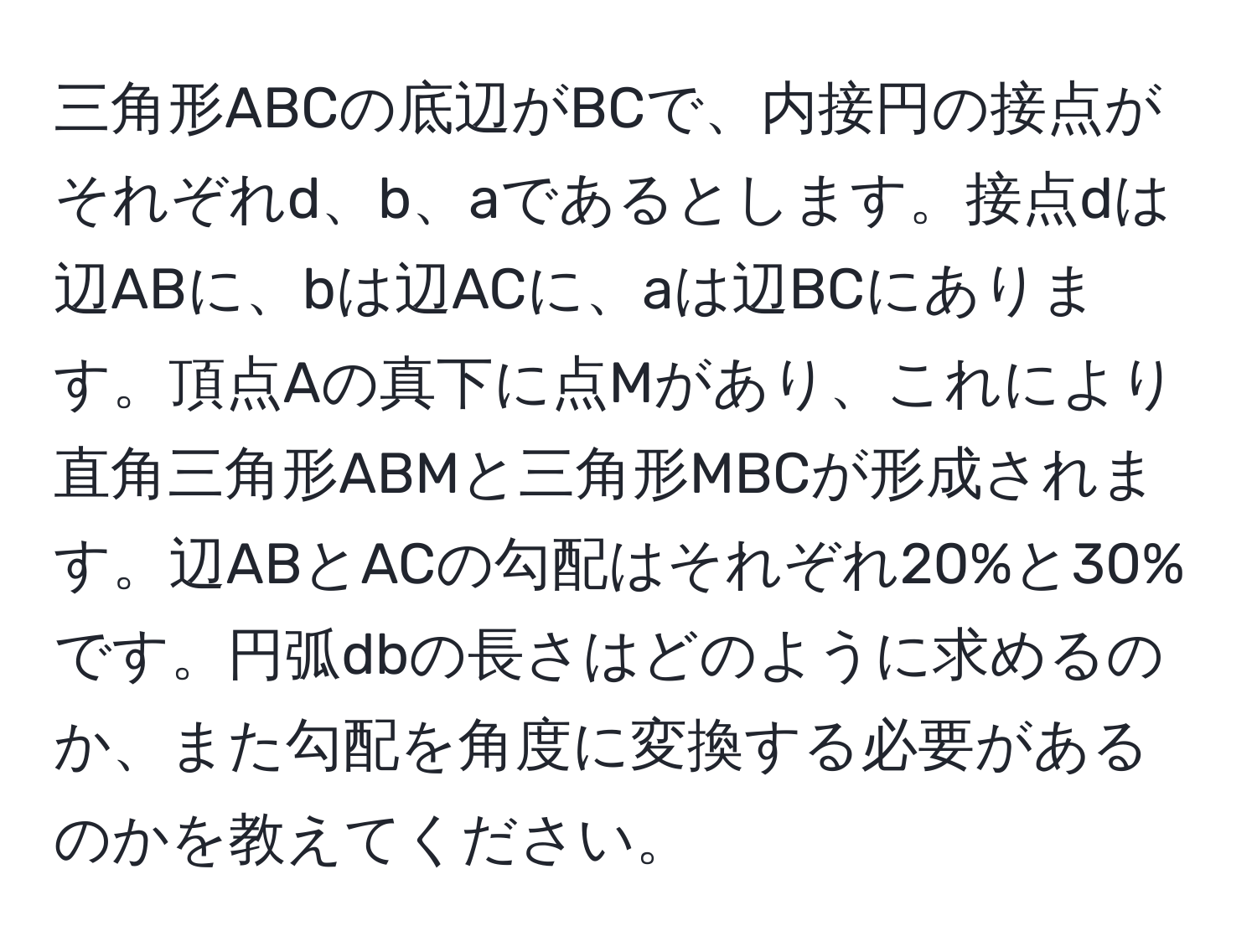 三角形ABCの底辺がBCで、内接円の接点がそれぞれd、b、aであるとします。接点dは辺ABに、bは辺ACに、aは辺BCにあります。頂点Aの真下に点Mがあり、これにより直角三角形ABMと三角形MBCが形成されます。辺ABとACの勾配はそれぞれ20%と30%です。円弧dbの長さはどのように求めるのか、また勾配を角度に変換する必要があるのかを教えてください。