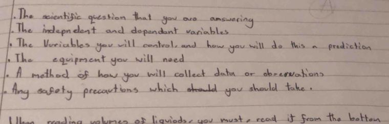 The scientific question that you are answering 
. The indepndent and dependant variables 
The Veriables you will centvol, and how you will do this a prediction 
1. The equipment you will need 
. A method of how you will collect datn or obrervations 
1Ang safety precautions which you should take. 
Whn reading volumes of liquiods, you must, read it from the borrom