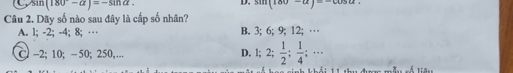 CysI n(180°-alpha )=-sin alpha. sin (180-alpha )=-cos alpha. 
Câu 2. Dãy số nào sau đây là cấp số nhân?
A. 1; -2; -4; 8; … B. 3; 6; 9; 12; …
C -2; 10; -50; 250,.. D. ; 2;  1/2 ;  1/4 ;... 
s inh k hái h u được mẫu số liêu