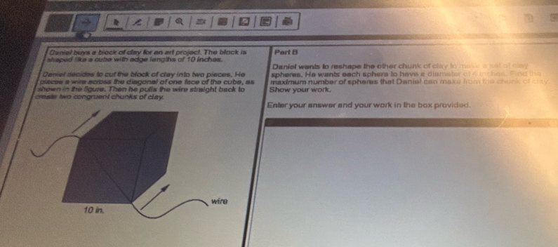 Daniel buys a block of clay for an art project. The block is Part B 
shaped like a cube with adge langths of 10 inches. Daniel wents to reshape the other chunk of clay to make a set of clay 
Deniel decides to cut the block of clay into two pieces. He spheres. He wants each sphere to have a diameter of e ches. find the 
places a wire across the diagonal of one face of the cube, as maximum number of spheres that Daniel can make from me chunk of cay 
shown in the figure. Then he pulls the wire straight back to Show your work. 
creste two congruent chunks of clay. 
Enter your answer and your work in the box provided.