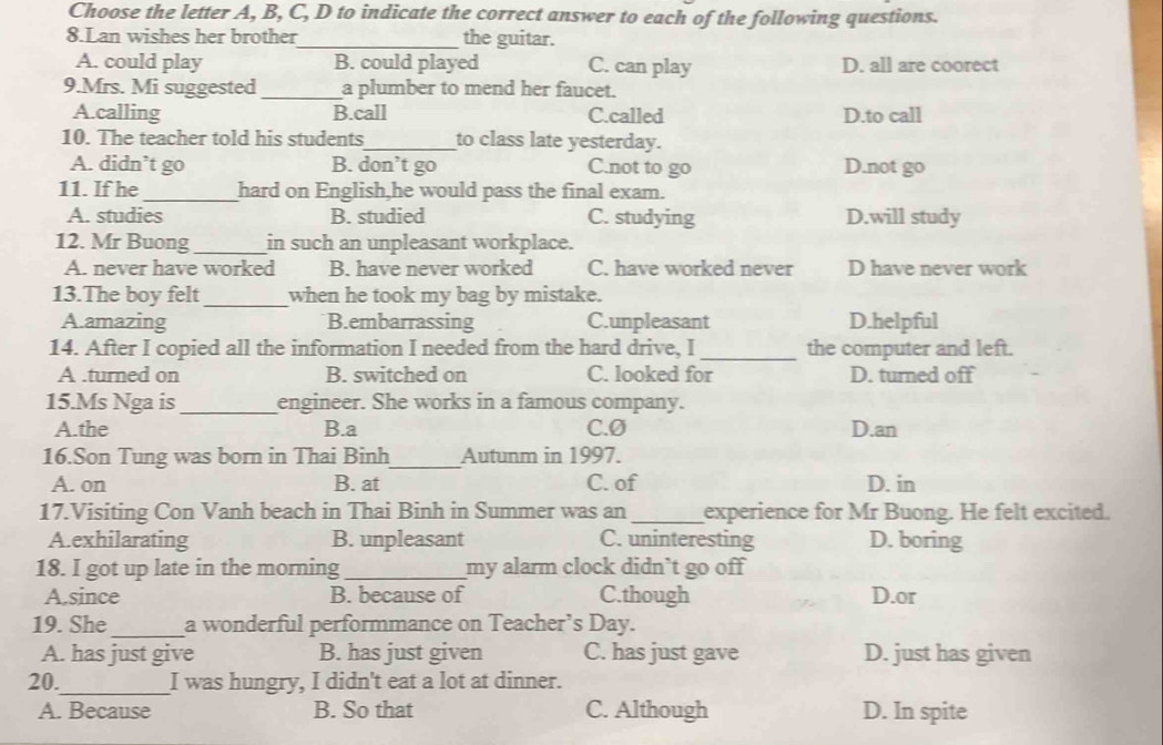 Choose the letter A, B, C, D to indicate the correct answer to each of the following questions.
8.Lan wishes her brother_ the guitar.
A. could play B. could played C. can play D. all are coorect
9.Mrs. Mi suggested_ a plumber to mend her faucet.
A.calling B.call C.called D.to call
10. The teacher told his students_ to class late yesterday.
A. didn’t go B. don’t go C.not to go D.not go
11. If he _hard on English,he would pass the final exam.
A. studies B. studied C. studying D.will study
12. Mr Buong _in such an unpleasant workplace.
A. never have worked B. have never worked C. have worked never D have never work
13.The boy felt _when he took my bag by mistake.
A.amazing B.embarrassing C.unpleasant D.helpful
14. After I copied all the information I needed from the hard drive, I _the computer and left.
A .turned on B. switched on C. looked for D. turned off
15.Ms Nga is _engineer. She works in a famous company.
A.the B.a C.Ø D.an
16.Son Tung was born in Thai Binh_ Autunm in 1997.
A. on B. at C. of D. in
17.Visiting Con Vanh beach in Thai Binh in Summer was an_ experience for Mr Buong. He felt excited.
A.exhilarating B. unpleasant C. uninteresting D. boring
18. I got up late in the morning_ my alarm clock didn’t go off
A.since B. because of C.though D.or
19. She_ a wonderful performmance on Teacher’s Day.
A. has just give B. has just given C. has just gave D. just has given
20._ I was hungry, I didn't eat a lot at dinner.
A. Because B. So that C. Although D. In spite