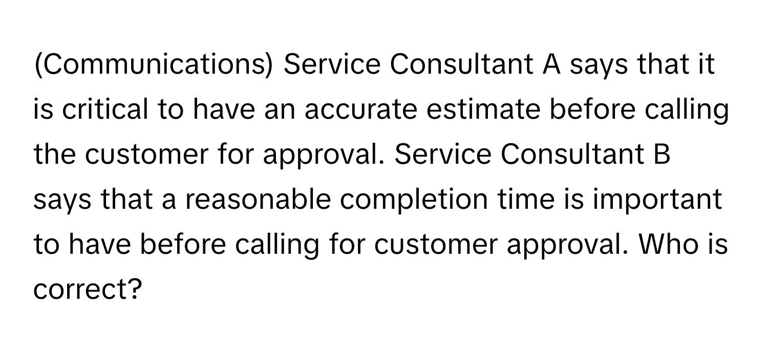 (Communications) Service Consultant A says that it is critical to have an accurate estimate before calling the customer for approval. Service Consultant B says that a reasonable completion time is important to have before calling for customer approval. Who is correct?