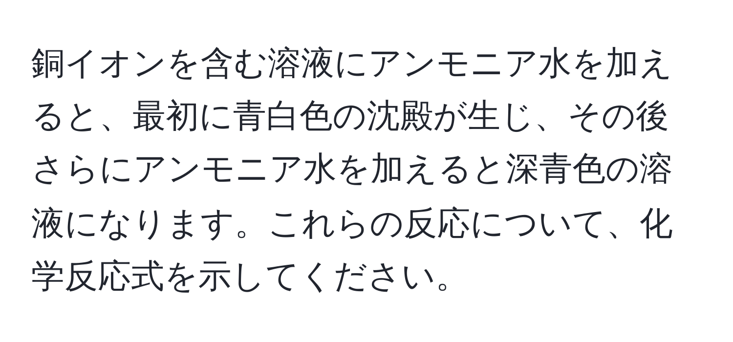 銅イオンを含む溶液にアンモニア水を加えると、最初に青白色の沈殿が生じ、その後さらにアンモニア水を加えると深青色の溶液になります。これらの反応について、化学反応式を示してください。