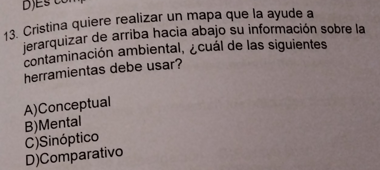 Cristina quiere realizar un mapa que la ayude a
jerarquizar de arriba hacia abajo su información sobre la
contaminación ambiental, ¿cuál de las siguientes
herramientas debe usar?
A)Conceptual
B)Mental
C)Sinóptico
D)Comparativo