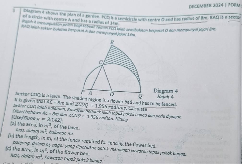 DECEMBER 2024 FORM 
5 Diagram 4 shows the plan of a garden. PCQ is a semicircle with centre O and has radius of 8m. RAQ is a sector 
of a circle with centre A and has a radius of 14m. 
Rajah 4 menunjukkan pelan bagi sebuah taman.PCQ lalah semibulatan berpusat O dan mempunyal jejari 8rn. 
RAQ ialah sektor bulaton berpusat A dan mempunyal jejari 14m.
R
C
Diagram 4
p A 0 Q Rajah 4 
Sector COQ is a lawn. The shaded region is a flower bed and has to be fenced. 
It is given that AC=8m and overline ∠ COQ=1.9 radians. Calculəte 
Sektor COQ ialah halaman. Kawasan berlorek ialah tapak pokok bunga dan perlu dipagar. 
Diberi bahawa AC=8m dan 
[Use/Guna π =3.142] ∠ COQ=1.956 rad an Hitung 
(a) the area, in m^2 , of the lawn. 
luas, dalam m^2 , halaman itu. 
(b) the length, in m, of the fence required for fencing the flower bed. 
panjang, dalam m, pagar yang diperlukan untuk memagari kawasan tapak pokok bunga. 
(c) the area, in m^2 , of the flower bed. 
luas, dalam m^2 kawasan tapak pokok bunga.