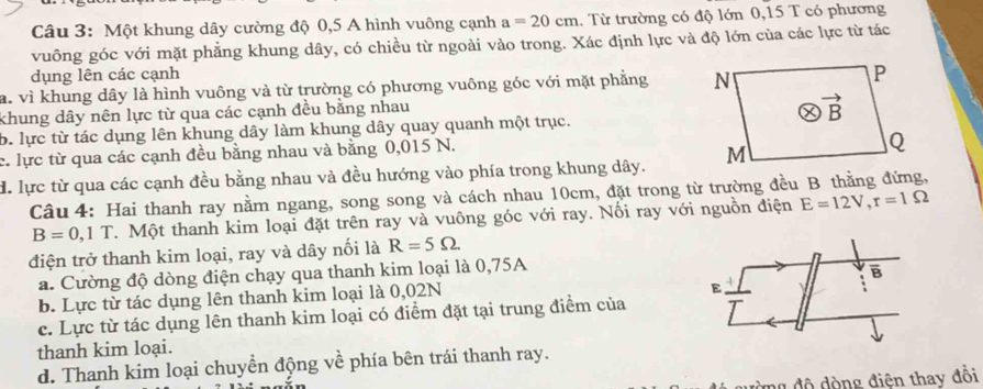 Một khung dây cường độ 0,5 A hình vuông cạnh a=20cm. Từ trường có độ lớn 0,15 T có phương
vuông góc với mặt phẳng khung dây, có chiều từ ngoài vào trong. Xác định lực và độ lớn của các lực từ tác
dụng lên các cạnh
a. vì khung dây là hình vuông và từ trường có phương vuông góc với mặt phẳng 
khung dây nên lực từ qua các cạnh đều bằng nhau
b. lực từ tác dụng lên khung dây làm khung dây quay quanh một trục.
c. lực từ qua các cạnh đều bằng nhau và bằng 0,015 N.
d. lực từ qua các cạnh đều bằng nhau và đều hướng vào phía trong khung dây. 
Câu 4: Hai thanh ray nằm ngang, song song và cách nhau 10cm, đặt trong từ trường đều B thằng đứng,
B=0,1T T. Một thanh kim loại đặt trên ray và vuông góc với ray. Nối ray với nguồn điện E=12V,r=1Omega
điện trở thanh kim loại, ray và dây nối là R=5Omega
a. Cường độ dòng điện chạy qua thanh kim loại là 0,75A
E
b. Lực từ tác dụng lên thanh kim loại là 0,02N B
c. Lực từ tác dụng lên thanh kim loại có điểm đặt tại trung điểm của
thanh kim loại.
d. Thanh kim loại chuyền động về phía bên trái thanh ray.
ng độ đòng điện thay đổi