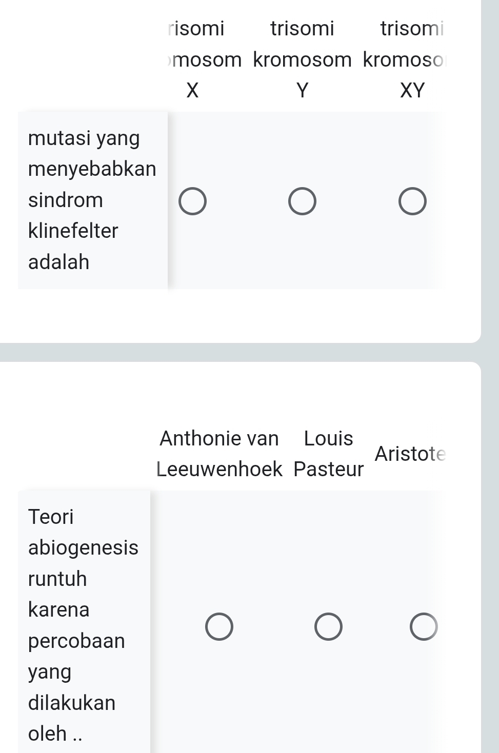 risomi trisomi trisomi 
mosom kromosom kromos
X
Y
XY
mutasi yang 
menyebabkan 
sindrom 
klinefelter 
adalah 
Anthonie van Louis 
Aristote 
Leeuwenhoek Pasteur 
Teori 
abiogenesis 
runtuh 
karena 
percobaan 
yang 
dilakukan 
oleh ..