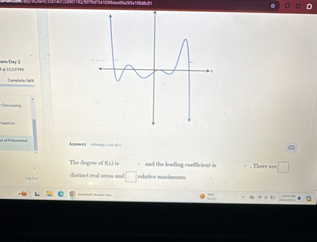 ions Day 2 
4 at 11:59 PM 
Complete: 56% 
Decreasing 
Negative 
es of Polynomial Answer Attempt 3 out of 
The degree of f(x) is and the leading coefficient is . There are 
Lig Qut distinct real zeros and relative maximums. 
Ereltaklath Ertant App 1J 15 A 
16:362824