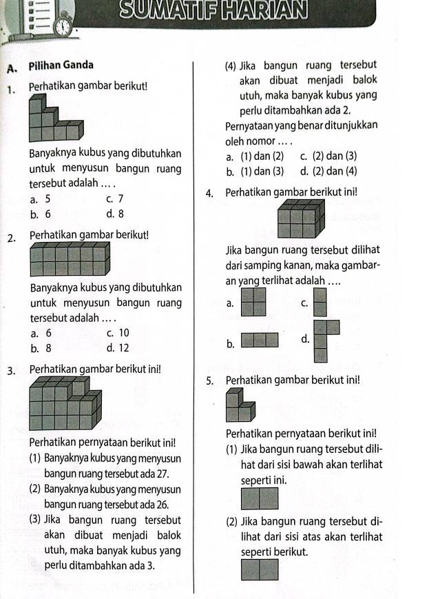 SUMATIF HARIAN
A. Pilihan Ganda (4) Jika bangun ruang tersebut
1、 Perhatikan gambar berikut! akan dibuat menjadi balok
utuh, maka banyak kubus yang
perlu ditambahkan ada 2.
Pernyataan yang benar ditunjukkan
oleh nomor .. . .
Banyaknya kubus yang dibutuhkan a. (1) dan (2) c. (2) dan (3)
untuk menyusun bangun ruang b. (1) dan (3) d. (2) dan (4)
tersebut adalah_  
a. 5 c. 7 4. Perhatikan gambar berikut ini!
b. 6 d. 8
2. Perhatikan gambar berikut!
Jika bangun ruang tersebut dilihat
dari samping kanan, maka gambar-
Banyaknya kubus yang dibutuhkan an yang terlihat adalah ....
untuk menyusun bangun ruan a. C.
tersebut adalah ... .
a. 6 C. 10
b. 8 d. 12
b. d.
3. Perhatikan gambar berikut ini!
5. Perhatikan gambar berikut ini!
Perhatikan pernyataan berikut ini!
Perhatikan pernyataan berikut ini! (1) Jika bangun ruang tersebut dili-
(1) Banyaknya kubus yang menyusun hat dari sisi bawah akan terlihat
bangun ruang tersebut ada 27.
seperti ini.
(2) Banyaknya kubus yang menyusun
bangun ruang tersebut ada 26.
(3) Jika bangun ruang tersebut (2) Jika bangun ruang tersebut di-
akan dibuat menjadi balok lihat dari sisi atas akan terlihat
utuh, maka banyak kubus yang seperti berikut.
perlu ditambahkan ada 3.