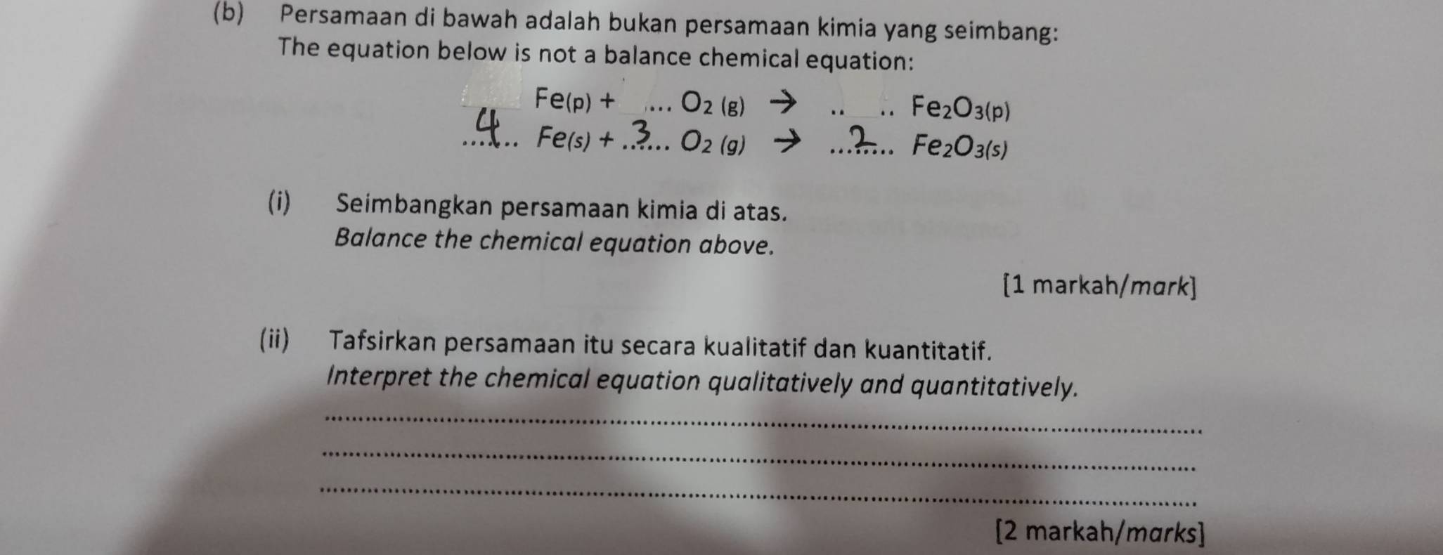 Persamaan di bawah adalah bukan persamaan kimia yang seimbang: 
The equation below is not a balance chemical equation:
Fe(p)+... O_2(g)
_ Fe_2O_3(p)
_ Fe(s)+ _  O_2(g)
_ Fe_2O_3(s)
(i) Seimbangkan persamaan kimia di atas. 
Balance the chemical equation above. 
[1 markah/mɑrk] 
(ii) Tafsirkan persamaan itu secara kualitatif dan kuantitatif. 
_ 
Interpret the chemical equation qualitatively and quantitatively. 
_ 
_ 
[2 markah/mɑrks]