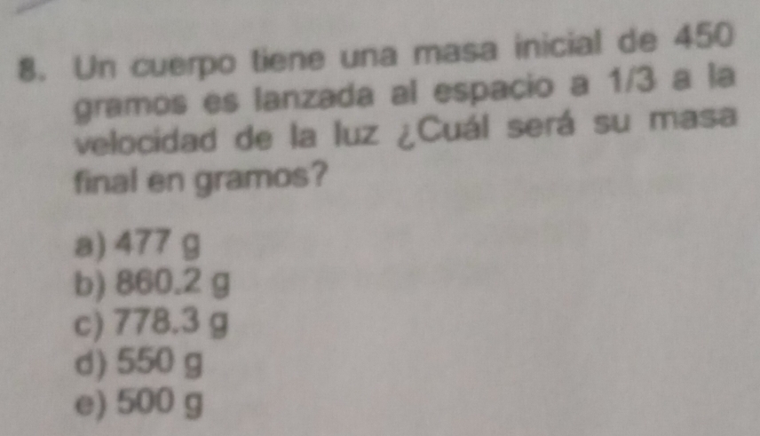 Un cuerpo tiene una masa inicial de 450
gramos es lanzada al espacio a 1/3 a la
velocidad de la luz ¿Cuál será su masa
final en gramos?
a) 477 g
b) 860.2 g
c) 778.3 g
d) 550 g
e) 500 g