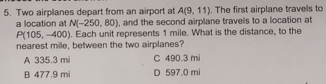 Two airplanes depart from an airport at A(9,11). The first airplane travels to
a location at N(-250,80) , and the second airplane travels to a location at
P(105,-400). Each unit represents 1 mile. What is the distance, to the
nearest mile, between the two airplanes?
A 335.3 mi C 490.3 mii
B 477.9 mi D 597.0 mi