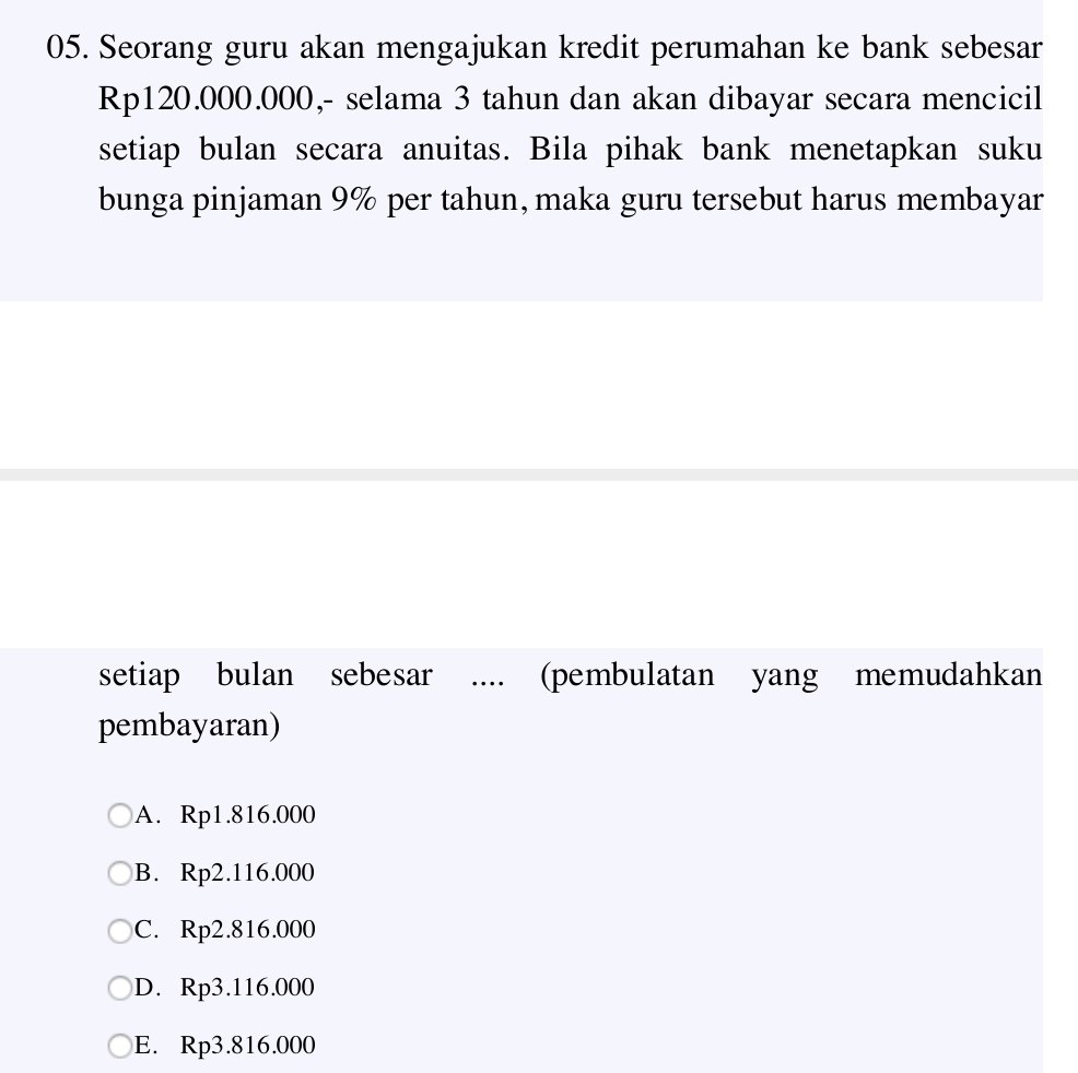 Seorang guru akan mengajukan kredit perumahan ke bank sebesar
Rp120.000.000,- selama 3 tahun dan akan dibayar secara mencicil
setiap bulan secara anuitas. Bila pihak bank menetapkan suku
bunga pinjaman 9% per tahun, maka guru tersebut harus membayar
setiap bulan sebesar .... (pembulatan yang memudahkan
pembayaran)
A. Rp1.816.000
B. Rp2.116.000
C. Rp2.816.000
D. Rp3.116.000
E. Rp3.816.000