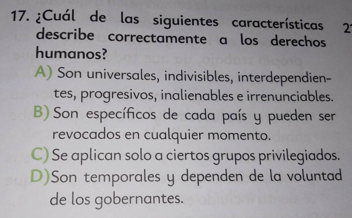 ¿Cuál de las siguientes características 2
describe correctamente a los derechos
humanos?
A) Son universales, indivisibles, interdependien-
tes, progresivos, inalienables e irrenunciables.
B)Son específicos de cada país y pueden ser
revocados en cualquier momento.
C) Se aplican solo a ciertos grupos privilegiados.
D)Son temporales y dependen de la voluntad
de los gobernantes.