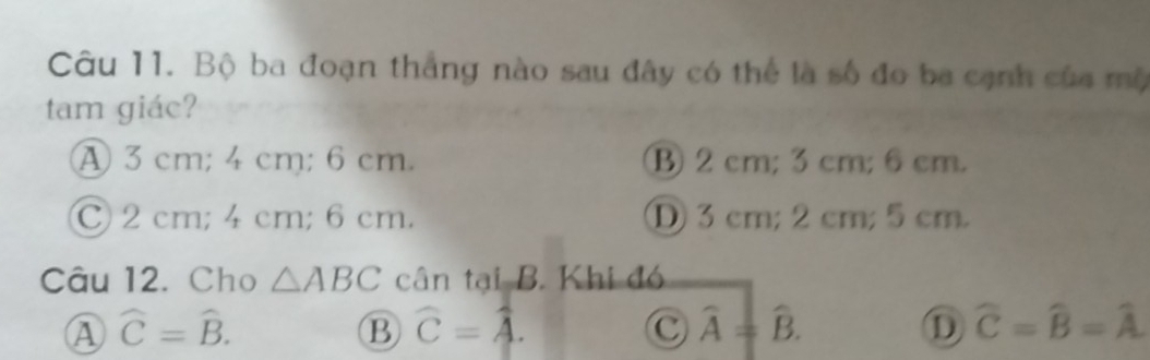 Bộ ba đoạn thắng nào sau đây có thể là số đo ba cạnh của mộ
tam giác?
A 3 cm; 4 cm; 6 cm. B 2 cm; 3 cm; 6cm.
C 2 cm; 4 cm; 6 cm. D 3 cm; 2 cm; 5cm.
Câu 12. Cho △ ABC cân tại B. Khi đó
A widehat C=widehat B.
B widehat C=widehat A.
C widehat A=widehat B.
D widehat C=widehat B=widehat A