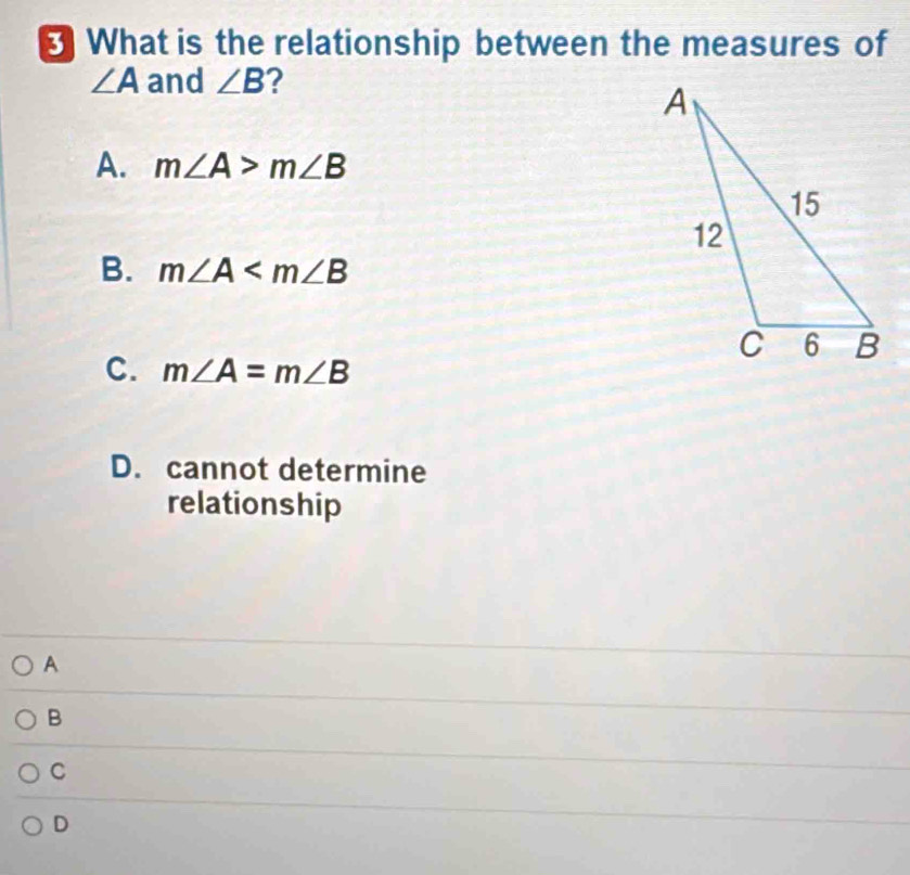 What is the relationship between the measures of
∠ A and ∠ B ?
A. m∠ A>m∠ B
B. m∠ A
C. m∠ A=m∠ B
D. cannot determine
relationship
A
B
C
D