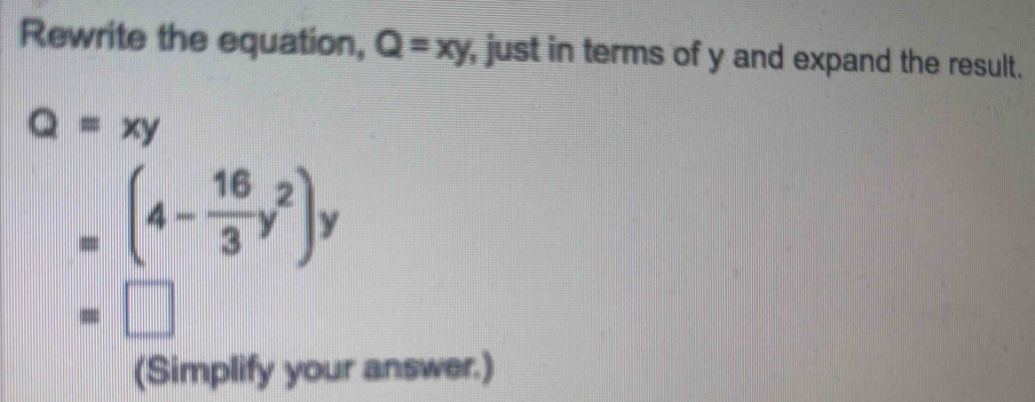 Rewrite the equation, Q=xy , just in terms of y and expand the result.
Q=xy
=(4- 16/3 y^2)y
=□
(Simplify your answer.)