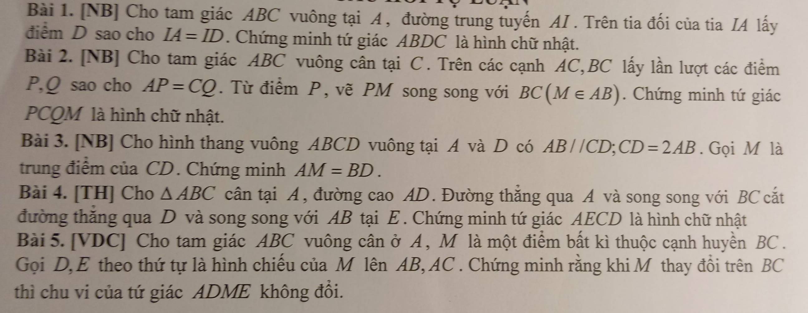 [NB] Cho tam giác ABC vuông tại A , đường trung tuyến AI . Trên tia đối của tia IA lấy 
điểm D sao cho IA=ID. Chứng minh tứ giác ABDC là hình chữ nhật. 
Bài 2. [NB] Cho tam giác ABC vuông cân tại C. Trên các cạnh AC, BC lấy lần lượt các điểm
P, Q sao cho AP=CQ. Từ điểm P, vẽ PM song song với BC(M∈ AB). Chứng minh tứ giác
PCQM là hình chữ nhật. 
Bài 3. [NB] Cho hình thang vuông ABCD vuông tại A và D có AB//CD; CD=2AB. Gọi M là 
trung điểm của CD. Chứng minh AM=BD. 
Bài 4. [TH] Cho △ ABC cân tại A, đường cao AD. Đường thắng qua A và song song với BC cắt 
đường thăng qua D và song song với AB tại E. Chứng minh tứ giác AECD là hình chữ nhật 
Bài 5. [ VDC ] Cho tam giác ABC vuông cân ở A , M là một điểm bất kì thuộc cạnh huyền BC. 
Gọi D, E theo thứ tự là hình chiếu của M lên AB, AC. Chứng minh rằng khi M thay đồi trên BC
thì chu vi của tứ giác ADME không đổi.