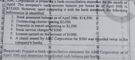 ABC Corporation is preparing a bank reconciliation statement for the month of 
April. The company's cash account balance per books as of April 30th is
$15,000. However, upon comparing it with the bank statement, the following 
information is identified: 
2 3. Deposits in transit amounting to $3,500. 。 
1. Bank statement balange as of April 30th: $14,500. 
2. Outstanding checks tytaling $2,000. 
4. Bank service charges of $500. 
5. Interest earned on the account of $1000. 
6. A check issued by ABC Corporation for $500 was recorded twice in the 
company's books. 
Required: Prepare a bank r conciliation statement for AB Corporation as of 
April 30th and determine the adjusted cash balance per book.