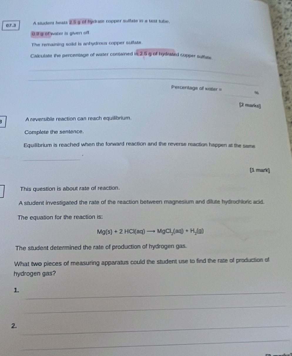 07.3 A student heats 2.5 g of hydrate copper sulfate in a test tube.
o.9g of water is given off. 
The remaining solid is anhydrous copper sulfate. 
Calculate the percentage of water contained in 2.5 g of hydrated copper sulfate 
_ 
_ 
Percentage of water = 
_% 
[2 marks] 
A reversible reaction can reach equilibrium. 
Complete the sentence. 
Equilibrium is reached when the forward reaction and the reverse reaction happen at the same 
_ 
[1 mark] 
This question is about rate of reaction. 
A student investigated the rate of the reaction between magnesium and dilute hydrochloric acd. 
The equation for the reaction is:
Mg(s)+2HCl(aq)to MgCl_2(aq)+H_2(g)
The student determined the rate of production of hydrogen gas. 
What two pieces of measuring apparatus could the student use to find the rate of production of 
hydrogen gas? 
1._ 
_ 
2._ 
_