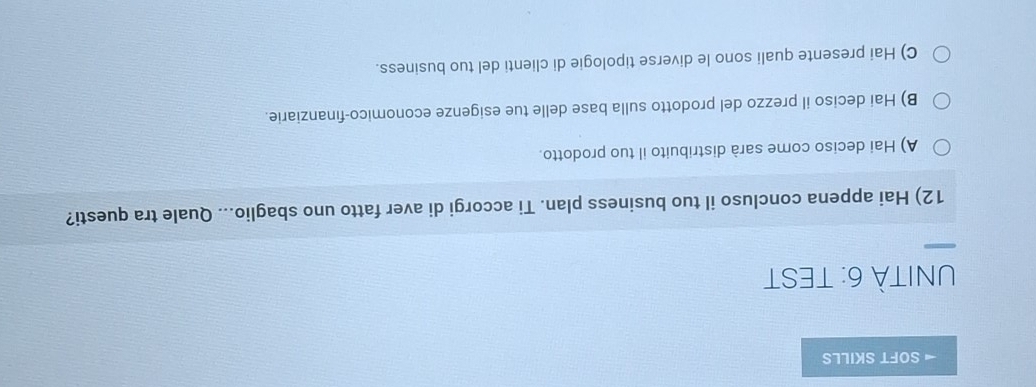 SOFT SKILLS
UNITÀ 6: TEST
12) Hai appena concluso il tuo business plan. Ti accorgi di aver fatto uno sbaglio... Quale tra questi?
A) Hai deciso come sarà distribuito il tuo prodotto.
B) Hai deciso il prezzo del prodotto sulla base delle tue esigenze economico-finanziarie.
C) Hai presente quali sono le diverse tipologie di clienti del tuo business.