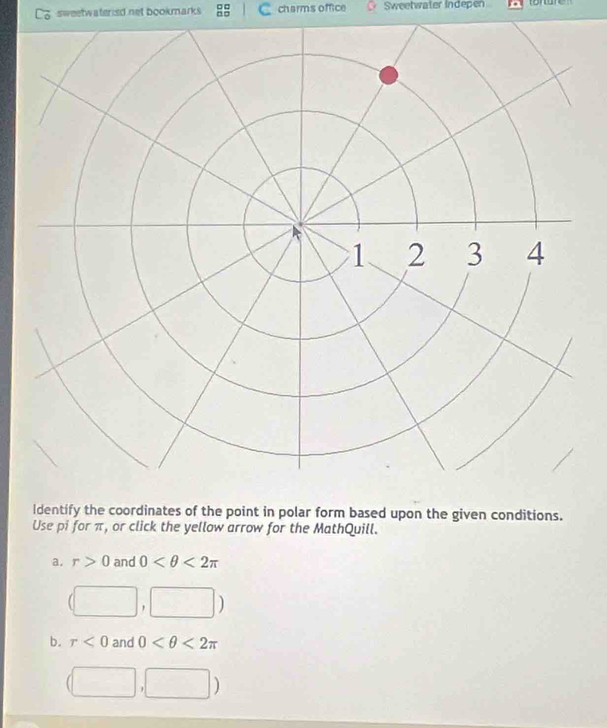sweetwaterisd net bookmarks 8 C charms office a Sweetwater Indepen
Identify the coordinates of the point in polar form based upon the given conditions.
Use pi for π, or click the yellow arrow for the MathQuill.
a. r>0 and 0 <2π
(□ , ,□ )
b. r<0</tex> and 0 <2π
(□ ,□ )