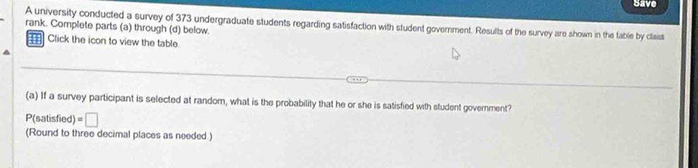 Save 
A university conducted a survey of 373 undergraduate students regarding satisfaction with student government. Results of the survey are shown in the table by class 
rank. Complete parts (a) through (d) below. 
Click the icon to view the table. 
(a) If a survey participant is selected at random, what is the probability that he or she is satisfied with student government? 
P(satisfied) =□
(Round to three decimal places as needed.)