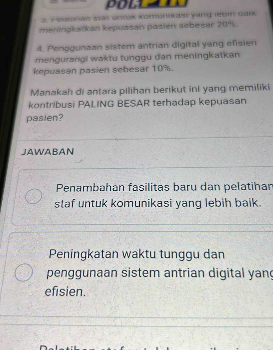 POLL 
S. Pelauhan star untük kömünikast yang lebin balk
meningkatkan kepuasan pasien sebesar 20%.
4. Penggunaan sistem antrian digital yang efisien
mengurangi waktu tunggu dan meningkatkan
kepuasan pasien sebesar 10%.
Manakah di antara pilihan berikut ini yang memiliki
kontribusi PALING BESAR terhadap kepuasan
pasien?
JAWABAN
Penambahan fasilitas baru dan pelatihan
staf untuk komunikasi yang lebih baik.
Peningkatan waktu tunggu dan
penggunaan sistem antrian digital yang
efisien.