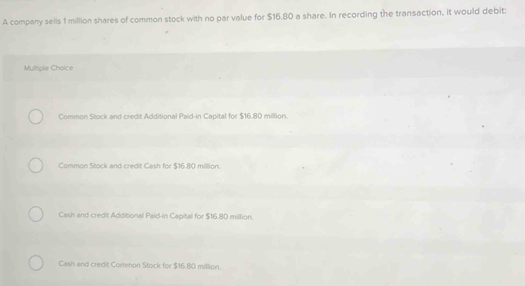 A company sells 1 million shares of common stock with no par value for $16.80 a share. In recording the transaction, it would debit:
Multiple Choice
Common Stock and credit Additional Paid-in Capital for $16.80 million.
Common Stock and credit Cash for $16.80 million.
Cash and credit Additional Paid-in Capital for $16.80 million.
Cash and credit Common Stock for $16.80 million.