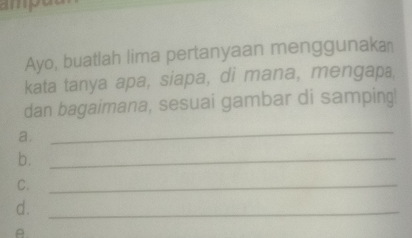 amput 
Ayo, buatlah lima pertanyaan menggunaka￥ 
kata tanya apa, siapa, di mana, mengapa 
dan bagaimana, sesuai gambar di samping! 
a. 
_ 
b._ 
C._ 
d._ 
θ