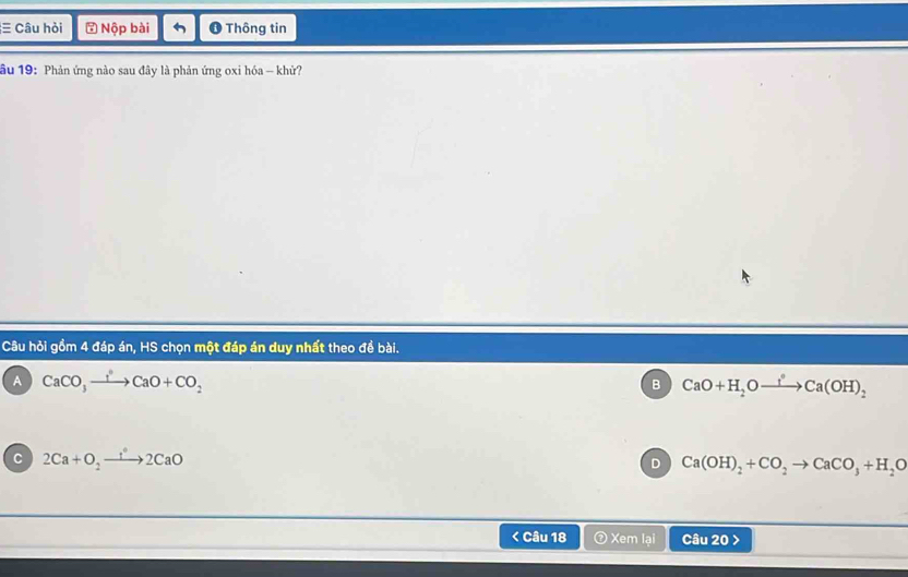 ≡ Câu hỏi ⑤ Nộp bài ❶ Thông tin
ầu 19: Phản ứng nào sau đây là phản ứng oxi hóa - khử?
Câu hỏi gồm 4 đáp án, HS chọn một đáp án duy nhất theo đề bài.
A CaCO_3xrightarrow IOCaO+CO_2
B CaO+H_2Oxrightarrow f°Ca(OH)_2
C 2Ca+O_2to 2CaO
D Ca(OH)_2+CO_2to CaCO_3+H_2O < Câu 18 ⑦ Xem lai Câu 20 >