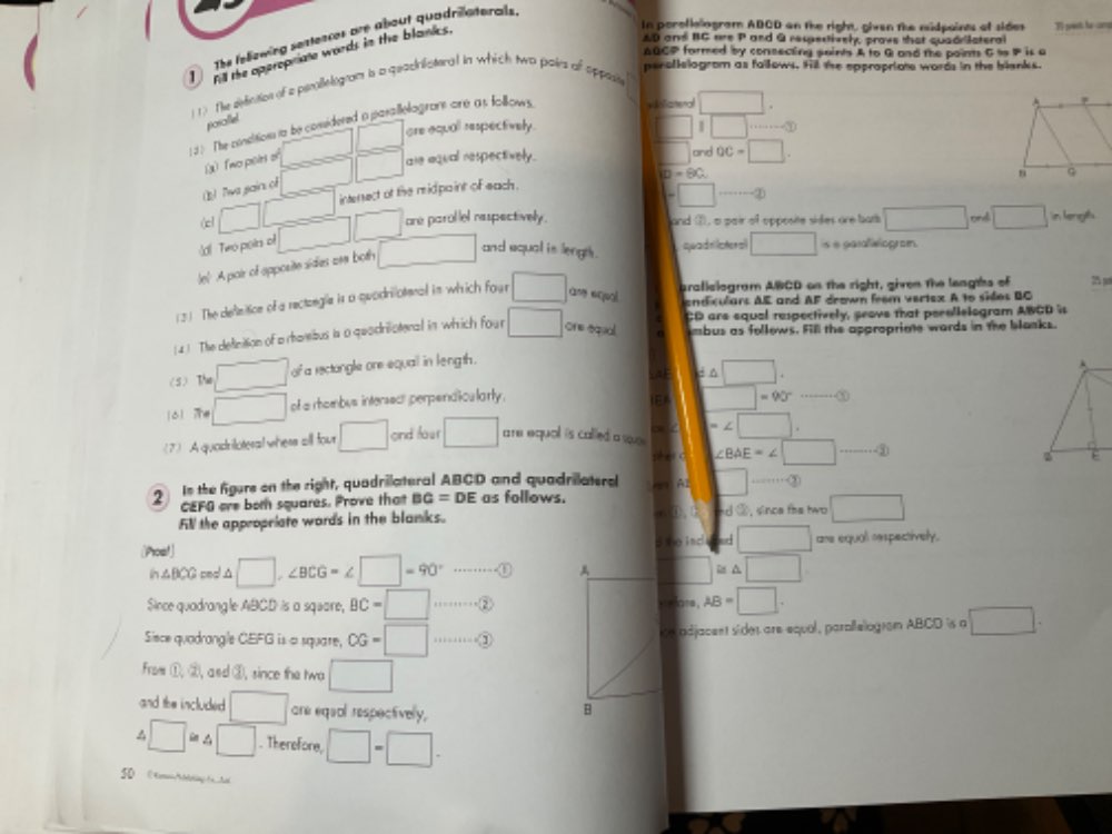 In poroflelogram ADCD an the right, ghven the midpaints of sides T presh he camd
AD and BC are P and G respestively, prows that quadrlstera
ABCP formed by consecting saints A to G and the paints G to P is a
peroflelogrom as fallows. Hill the eppropriote words in the blanks.
1 ) The defeition of a pimallelogram i a qeacilisteral in which two poirs of oppee
posallel
d  The consition to be comidered a parallelogrars are at follows vdoliamenal □
(x)  Two peirs of □ □ are aqull respectively.
1 1 □°
(1)  Tws sain. o □ are aqual respectively.
□ and OC=□
ID=90
(cl □ □ interect of the ridpaint of each .
and ①, a pair of opposite sides are bats □ ond
d! Two poirs o □ □ one parollel nespectively. =□ to -20
quadel lateral □ s e garaleiogram.
lel A pair of apposite sides aw both □ and equal is lengts . □ in lengh.
(3 ). The defetice of a rectongia is a quodrilotenal in which four □
prafislogram ABCD on the right, given the lenghs of 2 p
andiculars AE and AF drown feem vertex. A to sides BC
(4) The definition of a rhamibus is a quodriliatenal in which four □ one equal 0 CD are equal respectively, seave that pecollelogram AWCD is
mbus as follows. Fill the approprime wards in the blasks.
(5) The □ of a rectongle one equail in length .
d△ □ .
161 Te □ of a rhombus intersecr perpendicularly .
IEA □ =90°·s ·s  enclosecircle1
se ∠ □
(7) A quadriloteral whess all four □ cnd foer □ are equal is called a we .
p  c ∠ BAE=∠ □ ·s ·s 20
2 In the figure on the right, quadrilateral ABCD and quadrieateral A Al □ _ -·s 0
CEFO ore bot squares. Prove that BG=DE as follows. r ①,
Fill the appropriate words in the blanks. nd ③, since the two □
(Poo!] s e ind □ ae equal cspectively.
ih△BCG cmol △ □ ∠ BCG=∠ □ =90° … ① □ □  A □
Since quadrangle ABCD is a square, BC=□ ……②velore, AB=□ .
Siece quadrangle CEFG is a square, CG=□ …③ie adjacent sider are equal, parallelogram ABCD is a □ .
From (1,2) , and ③, since the twa □
and the included □ are equal respectivelly,
□ i□ in. Therefore, □ -□ .
S0  《toting t  h