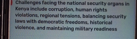 Challenges facing the national security organs in 
Kenya include corruption, human rights 
violations, regional tensions, balancing security 
laws with democratic freedoms, historical 
violence, and maintaining military readiness