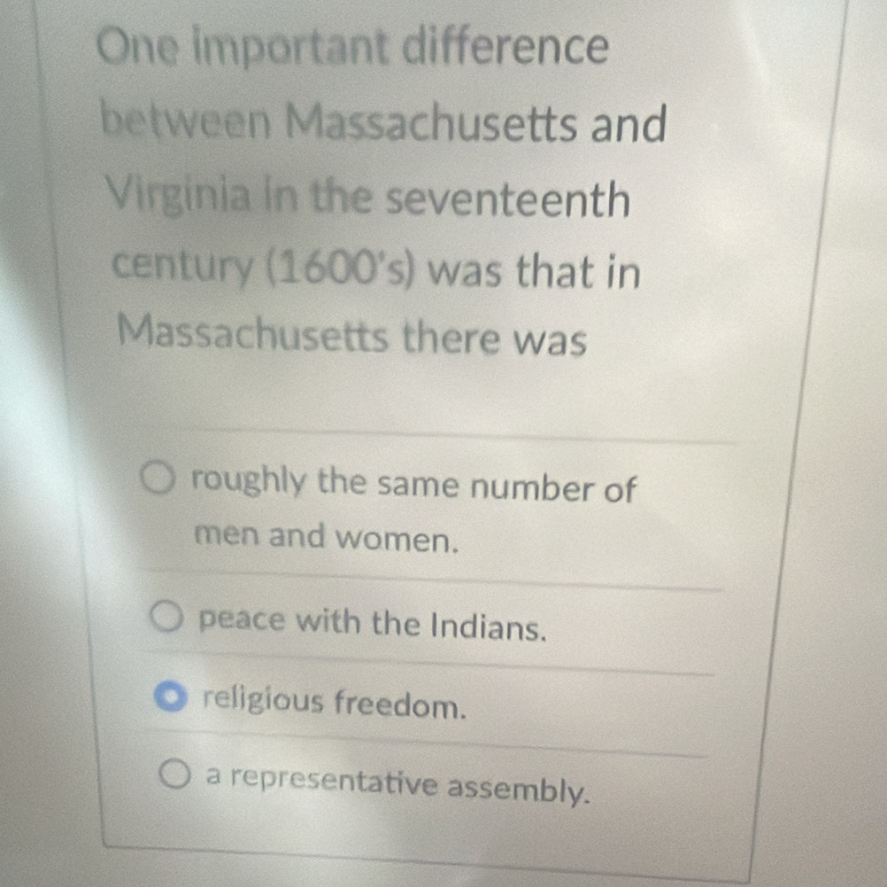 One important difference
between Massachusetts and
Virginia in the seventeenth
century (1600's) was that in
Massachusetts there was
roughly the same number of
men and women.
peace with the Indians.
religious freedom.
a representative assembly.