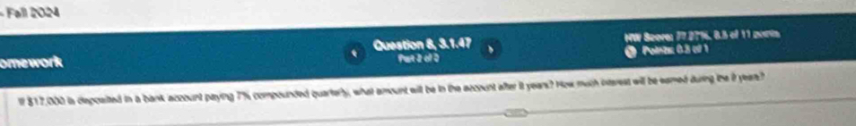 Fall 2024 
omework Question 8, 3.1.47 HW Beore: 77.2776, 8.5 of 11 moim 
Put 2 of D @ Poinza 0.3 csl 1 
lf $17,000 is deposited in a bank aczount paying 7% compounded quartery, what amount will be in the account after it years? How much interest will be eamed during the i years?