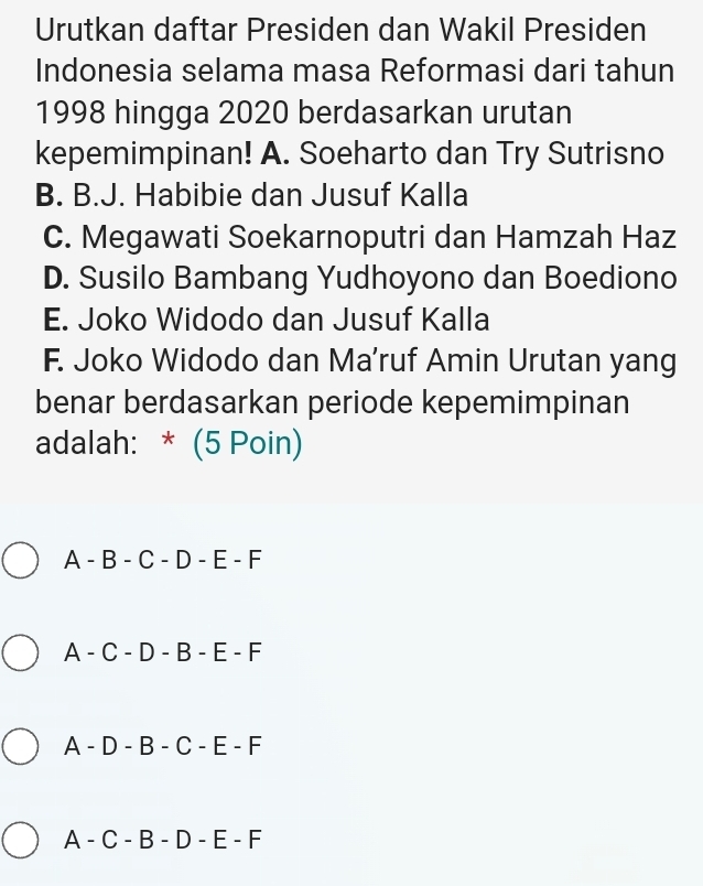 Urutkan daftar Presiden dan Wakil Presiden
Indonesia selama masa Reformasi dari tahun
1998 hingga 2020 berdasarkan urutan
kepemimpinan! A. Soeharto dan Try Sutrisno
B. B.J. Habibie dan Jusuf Kalla
C. Megawati Soekarnoputri dan Hamzah Haz
D. Susilo Bambang Yudhoyono dan Boediono
E. Joko Widodo dan Jusuf Kalla
F. Joko Widodo dan Ma’ruf Amin Urutan yang
benar berdasarkan periode kepemimpinan
adalah: * (5 Poin)
A - B - C - D - E - F
A - C - D - B - E - F
A - D - B - C - E - F
A - C - B - D - E - F