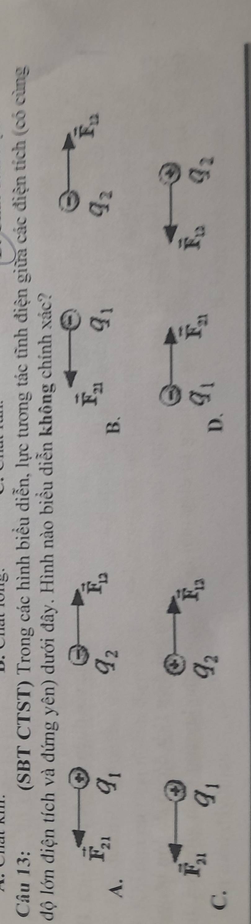 (SBT CTST) Trong các hình biểu diễn, lực tương tác tĩnh điện giữa các điện tích (có cùng
độ lớn điện tích và đứng yên) dưới đây. Hình nào biểu diễn không chính xác?
t
A.
vector F_21 q_1
q_2
vector F_12
B
q_2 overline F_12
a
vector F_21 q_1
C.
q_2 vector F_12
overline F_12 Q_2