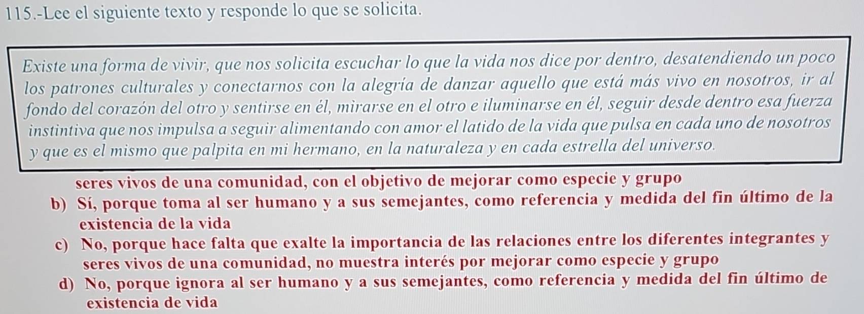 115.-Lee el siguiente texto y responde lo que se solicita.
Existe una forma de vivir, que nos solicita escuchar lo que la vida nos dice por dentro, desatendiendo un poco
los patrones culturales y conectarnos con la alegría de danzar aquello que está más vivo en nosotros, ir al
fondo del corazón del otro y sentirse en él, mirarse en el otro e iluminarse en él, seguir desde dentro esa fuerza
instintiva que nos impulsa a seguir alimentando con amor el latido de la vida que pulsa en cada uno de nosotros
y que es el mismo que palpita en mi hermano, en la naturaleza y en cada estrella del universo.
seres vivos de una comunidad, con el objetivo de mejorar como especie y grupo
b) Sí, porque toma al ser humano y a sus semejantes, como referencia y medida del fin último de la
existencia de la vida
c) No, porque hace falta que exalte la importancia de las relaciones entre los diferentes integrantes y
seres vivos de una comunidad, no muestra interés por mejorar como especie y grupo
d) No, porque ignora al ser humano y a sus semejantes, como referencia y medida del fin último de
existencia de vida