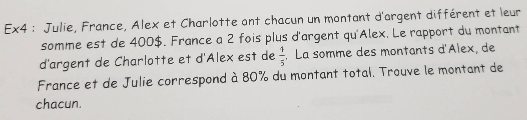 Ex4 : Julie, France, Alex et Charlotte ont chacun un montant d'argent différent et leur 
somme est de 400$. France a 2 fois plus d'argent qu'Alex. Le rapport du montant 
d'argent de Charlotte et d'Alex est de  4/5 . La somme des montants d'Alex, de 
France et de Julie correspond à 80% du montant total. Trouve le montant de 
chacun.