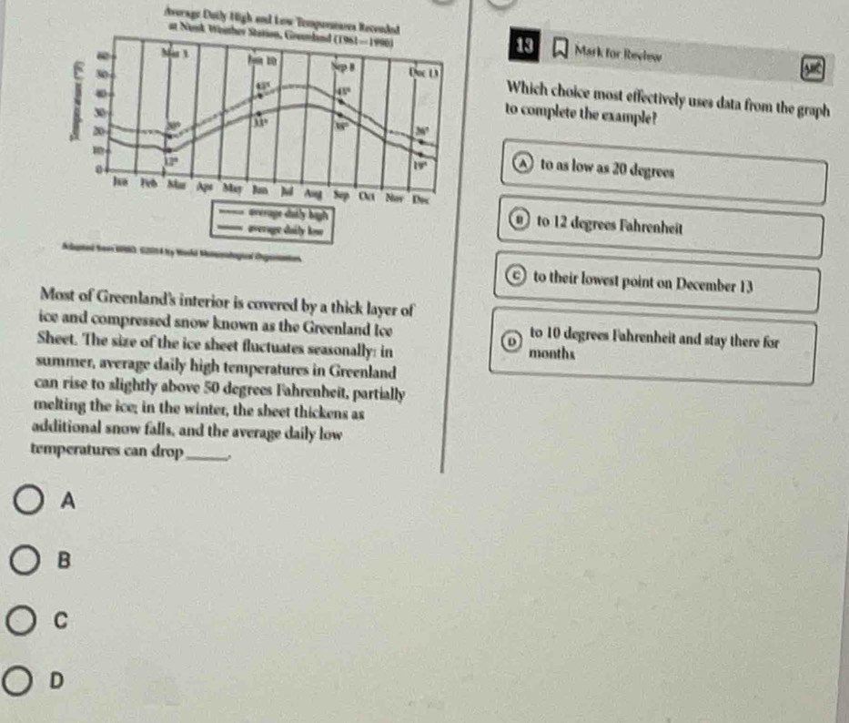 vorage Duily High and Low Tempuseases Reconded Mark for Revlew
at Nak Wnher Station, Greundand (1961-1996) 

13
10 B
VI
30 Doc D

43° 45°
Which choice most effectively uses data from the graph
30
to complete the example?
20 x° 33° is° 36°
12°
0
19° to as low as 20 degrees
ha Feb Mar A_PH May Ban N Ang Sep Oa Nor Kec
average dutly high to 12 degrees Fahrenheit
average duily how
Sclgred Sean IOND, S201 4 ty Machd Matanalogicl Capenantios to their lowest point on December 13
Most of Greenland's interior is covered by a thick layer of
ice and compressed snow known as the Greenland Ice to 10 degrees Fahrenheit and stay there for
D
Sheet. The size of the ice sheet fluctuates seasonally: in months
summer, average daily high temperatures in Greenland
can rise to slightly above 50 degrees Fahrenheit, partially
melting the ice; in the winter, the sheet thickens as
additional snow falls, and the average daily low
temperatures can drop_ .
A
B
C
D