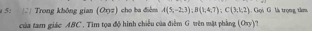 5: 2 Trong không gian (Oxyz) cho ba điểm A(5;-2;3); B(1;4;7); C(3;1;2). Gọi G là trọng tâm 
của tam giác ABC. Tìm tọa độ hình chiếu của điểm G trên mặt phẳng (Oxy) ?