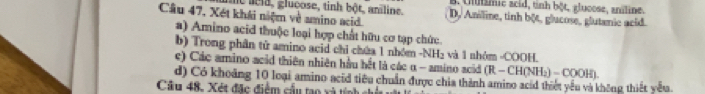 e aeld, glucose, tinh bột, aniline. B. Uimic acid, tỉnh bột, glucose, aniline.
Cầu 47, Xét khái niệm về amino acid. D. Amiline, tinh bột, glucose, glutanic acid.
a) Amino acid thuộc loại hợp chất hữu cơ tạp chức.
b) Trong phân tử amino acid chỉ chứa 1 nhóm -NH₂ và 1 nhóm -COOH.
ec) Các amino acid thiên nhiên hầu hết là các α - amino acid (R-CH(NH_2)-COOH). 
d) Có khoảng 10 loại amino acid tiêu chuẩn được chia thành amiro acid thiết yếu và không thiết yếu
Cầu 48. Xét đặc điểm cầu tạo xà tính chí