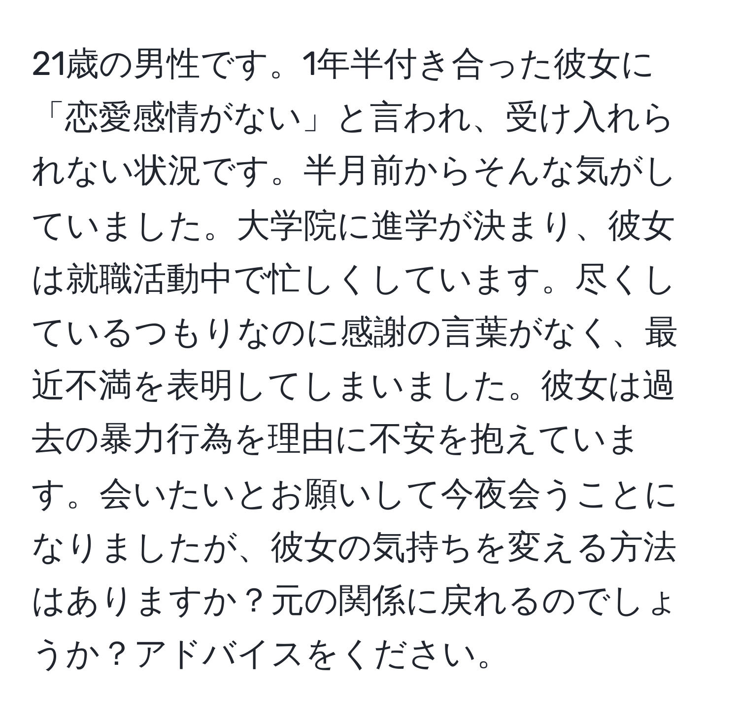 21歳の男性です。1年半付き合った彼女に「恋愛感情がない」と言われ、受け入れられない状況です。半月前からそんな気がしていました。大学院に進学が決まり、彼女は就職活動中で忙しくしています。尽くしているつもりなのに感謝の言葉がなく、最近不満を表明してしまいました。彼女は過去の暴力行為を理由に不安を抱えています。会いたいとお願いして今夜会うことになりましたが、彼女の気持ちを変える方法はありますか？元の関係に戻れるのでしょうか？アドバイスをください。