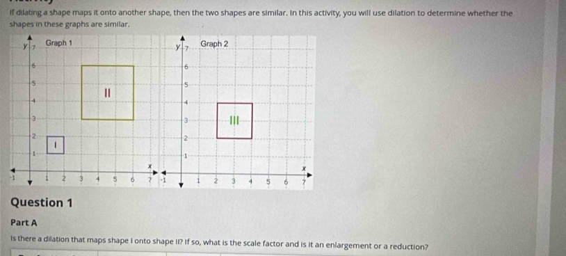 if dilating a shape maps it onto another shape, then the two shapes are similar. In this activity, you will use dilation to determine whether the 
Question 1 
Part A 
Is there a dilation that maps shape I onto shape II? If so, what is the scale factor and is it an enlargement or a reduction?