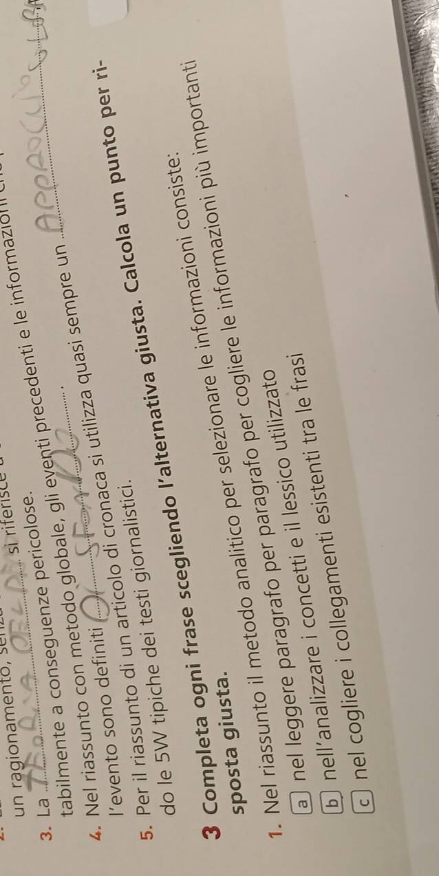 un ragionamento, su
si riferisce
3. La
4. Nel riassunto con metodo globale, gli eventi precedenti e le informazion tabilmente a conseguenze pericolose.
.
5. Per il riassunto di un articolo di cronaca si utilizza quasi sempre un
I’evento sono definiti
do le 5W tipiche dei testi giornalistici.
3 Completa ogni frase scegliendo l’alternativa giusta. Calcola un punto per ri-
1. Nel riassunto il metodo analitico per selezionare le informazioni consiste:
sposta giusta.
nel leggere paragrafo per paragrafo per cogliere le informazioni più importanti
b nell’analizzare i concetti e il lessico utilizzato
c nel cogliere i collegamenti esistenti tra le frasi