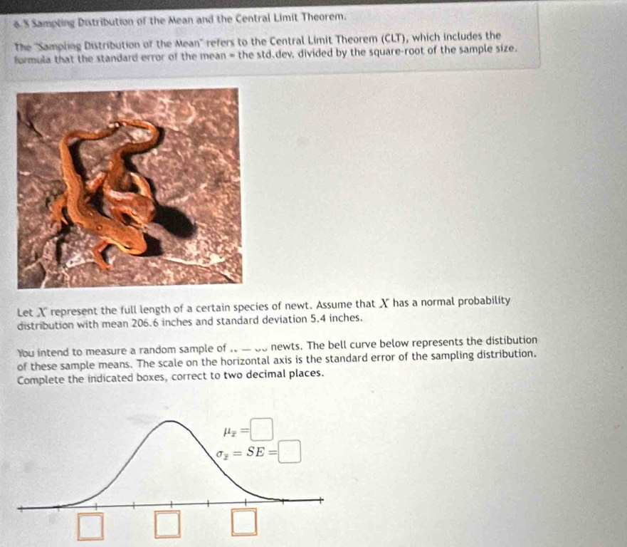 Sampting Distribution of the Mean and the Central Limit Theorem.
The ''Sampling Distribution of the Mean'' refers to the Central Limit Theorem (CLT), which includes the
formula that the standard error of the mean = the std.dev, divided by the square-root of the sample size.
Let X represent the full length of a certain species of newt. Assume that X has a normal probability
distribution with mean 206.6 inches and standard deviation 5.4 inches.
You intend to measure a random sample of   a do newts. The bell curve below represents the distibution
of these sample means. The scale on the horizontal axis is the standard error of the sampling distribution.
Complete the indicated boxes, correct to two decimal places.