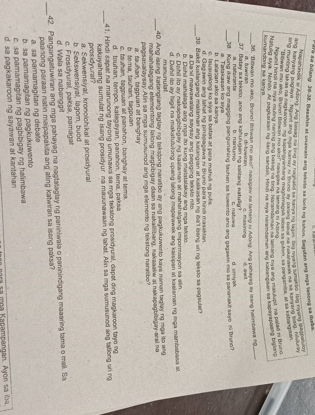 ara sa bilang 36-38. Basahin at unawain ang teksto sa loob ng kahon. Sagutan ang mga tanong sa ibaba
Napahindik si Adong. Ang basag na tinig ay naghatid sa kanya ng laqim. Ibig niyang tumakbo. Ibig niyang ipagpatuloy
ang kanyang paglaya . Ngunit ang mga kamay ni Bruno ay parang bakal na nakahawak na sa kanyang bisig, nilulura
ang munting lakas na nagkaroon ng kapangyarihang maghimagsik laban sa qutom, sa pangamba, at sa kabangisan
"Bitiwan mo ako, Bruno! Bitiwan mo ako!" naisigaw na lamang ni Adong.
Ngunit hindi na niya muling narinig ang basag na tinig. Naramdaman na lamang niya ang malulupit na palad ni Bruno
Natulig siya. Nahilo. At pagkaraan ng ilang sandali, Hindi na niya naramdaman ang kabangisan sa kapayapaang biglang
kumandong sa kanya.
_36. ‘Bitiwan mo ako, Bruno! Bitiwan me ako!” naisigaw na lamang ni Adong. Ang pahayag ay isang halimbawa ng_
a. tuwiran b. di-tuwiran c. masining d. awit
_37. Batay sa teksto, ano ang kahulugan ng salitang natulig?
a. nateranta b. naniumo c. natuwa d. umiyak
_38. Kung ikaw ang magiging pangunahing tauhan sa kuwento ano ang gagawin mo sa pananakit sayo ni Bruno?
a. Tatakasan ko siya
b. Lalaban ako sa kanya.
c. Isusuplong ko siya sa batas at para mahuli ng pulis.
d. Gagawin ang lahat ng pinapagawa ni Bruno para hindi masaktan.
_
39. Bakit kailangang malaman ang katangian at kalikasan ng iba't ibang uri ng teksto sa pagsulat?
a Danil mawawalang saysay ang pagiging teksto nito
b. Dahil mahalaga ang mga ito kung matatalakay ang mga teksto.
c. Dahil ito ay nakapagbibigay ng kaalaman at mahahalgang impormasyon sa atin.
d. Dahil ito ay higit na makatutulong upang lalong mapaiawak ang kaisipan at kaalaman ng mga mambabasa at
manunulat.
_40. Ang isang katangiang taglay ng tekstong naratibo ay ang pagkukuwento kaya naman taglay ng mga ito ang
mahahalagang elementong lalong magbibigay daan sa nakalilibang, nakaaaliw at nakapagbibigay-aral na
pagsasalaysay.Alin sa mga sumusunod ang mga elemento ng tekstong naratibo?
a. tauhan, tagpuan at banghay
b. tema, tauhan, tagpuan
c. tauhan, tagpuan at panahon, banghay at tema.
d. tauhan, tempo, kalagayan, panahon, tema, paksa
_
41. Hindi sapat na marunong tayong umunawa sa mga tekstong prosidyural, dapat ding magkaroon tayo ng
kakayahang sumulat ng isang prosidyur na mauunawaan ng lahat. Alin sa mga sumusunod ang tatlong uri ng
prosidyural?
a. Sekwensiyal, kronolohikal at prosidyural
b. Sekswensiyal, lagom, buod
c. Prosidyural, paksa, pamagat
d. Wala sa nabanggit
_
42. Pangangatuwiran ang mga pahayag na nagtataglay ng paniniwala o paninindigang maaaring tama o mali. Sa
paanong paraan natin maipapakita ang ating katwiran sa isang paksa?
a. sa pamamagitan ng debate
b. sa pamamagitan ng pagkukuwento
c. sa pamamagitan ng pagbibigay ng halimbawa
d. sa pagkakaroon ng sayawan at kantahan
para sa mɑa Kapampangan. Ayon sa ıba,